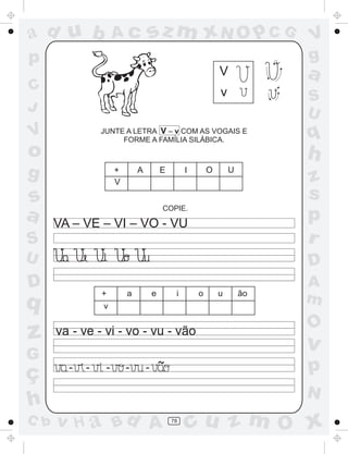 a
a
d
dH
u
u
A
A
b
b
c
c
sz
z
m
m
m
x
x
N
N
O
O
O
p
p
C
C
J
V
V
a
a
S
S
U
U
q
q
z
z
r
ç
h
h
v
v
G
g
ss
p
D
D A
BC
G
g
o
p
78
JUNTE A LETRA V – v COM AS VOGAIS E
FORME A FAMÍLIA SILÁBICA.
V
v
COPIE.
VA – VE – VI – VO - VU
+ A E I O U
V
+ a e i o u ão
v
- - - - - ~
va - ve - vi - vo - vu - vão
 