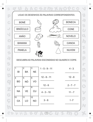 a
a
d
dH
u
u
A
A
b
b
c
c
sz
z
m
m
m
x
x
N
N
O
O
O
p
p
C
C
J
V
V
a
a
S
S
U
U
q
q
z
z
r
ç
h
h
v
v
G
g
ss
p
D
D A
BC
G
g
o
p
11
BONÉ
BINÓCULO
ANÃO
BANANA
PANELA
BONECA
CONE
NOVELO
CANOA
NUVEM
BABI NE
BO NÓ VO
NA VE CU
CA LO NO
1 2 3
4 5 6
7 8 9
10 11 12
1 - 5 - 9 - 11
12 - 8 - 11
12 - 6
4 - 3 - 10
3 - 8
4 - 3
12 - 8
2 - 7 - 7
11 - 7
1 -7
LIGUE OS DESENHOS ÀS PALAVRAS CORRESPONDENTES.
DESCUBRA AS PALAVRAS ESCONDIDAS NO QUADRO E COPIE.
 