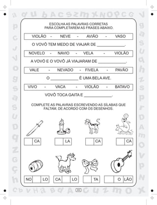 a
a
d
dH
u
u
A
A
b
b
c
c
sz
z
m
m
m
x
x
N
N
O
O
O
p
p
C
C
J
V
V
a
a
S
S
U
U
q
q
z
z
r
ç
h
h
v
v
G
g
ss
p
D
D A
BC
G
g
o
p
83
ESCOLHA AS PALAVRAS CORRETAS
PARA COMPLETAREM AS FRASES ABAIXO.
VIOLÃO - NEVE - AVIÃO - VASO
O VOVÔ TEM MEDO DE VIAJAR DE _____________.
NOVELO NAVIO VELA - VIOLÃO- -
A VOVÓ E O VOVÔ JÁ VIAJARAM DE _____________.
VALE NEVADO FIVELA PAVÃO- - -
O _____________ É UMA BELA AVE.
VIVO VACA VIOLÃO BATAVO- - -
VOVÔ TOCA GAITA E _____________.
COMPLETE AS PALAVRAS ESCREVENDO AS SÍLABAS QUE
FALTAM, DE ACORDO COM OS DESENHOS.
LÃOOTACA LONO LO
CA LA CACA
 