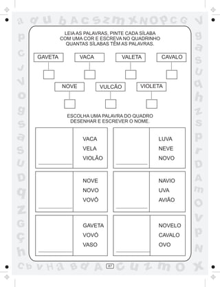 a
a
d
dH
u
u
A
A
b
b
c
c
sz
z
m
m
m
x
x
N
N
O
O
O
p
p
C
C
J
V
V
a
a
S
S
U
U
q
q
z
z
r
ç
h
h
v
v
G
g
ss
p
D
D A
BC
G
g
o
p
87
LEIA AS PALAVRAS, PINTE CADA SÍLABA
COM UMA COR E ESCREVA NO QUADRINHO
QUANTAS SÍLABAS TÊM AS PALAVRAS.
ESCOLHA UMA PALAVRA DO QUADRO
DESENHAR E ESCREVER O NOME.
GAVETA VACA VALETA CAVALO
NOVE VULCÃO VIOLETA
VACA
VELA
VIOLÃO
LUVA
NEVE
NOVO
NOVE
NOVO
VOVÔ
GAVETA
VOVÓ
VASO
NAVIO
UVA
AVIÃO
NOVELO
CAVALO
OVO
 