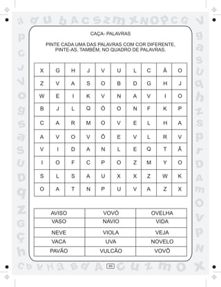 a
a
d
dH
u
u
A
A
b
b
c
c
sz
z
m
m
m
x
x
N
N
O
O
O
p
p
C
C
J
V
V
a
a
S
S
U
U
q
q
z
z
r
ç
h
h
v
v
G
g
ss
p
D
D A
BC
G
g
o
p
89
CAÇA- PALAVRAS
PINTE CADA UMA DAS PALAVRAS COM COR DIFERENTE,
PINTE-AS, TAMBÉM, NO QUADRO DE PALAVRAS.
AVISO
VASO
NEVE
VACA
PAVÃO
VOVÓ
NAVIO
VIOLA
UVA
VULCÃO
OVELHA
VIDA
VEJA
NOVELO
VOVÔ
X G H J V U L C Ã O
Z V A S O B D G H J
W E I K V N A V I O
B J L Q Ó O N F K P
C A R M O V E L H A
A V O V Ô E V L R V
Ã
O
K
X
V
I
S
O
I D A N L E Q T
O F C P O Z M Y
L S A U X X Z W
A T N P U V A Z
 
