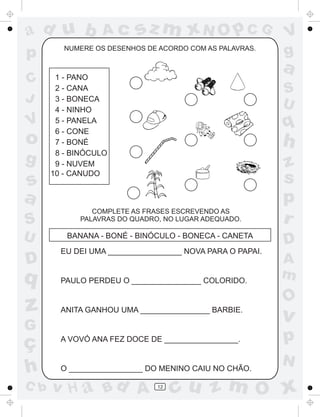 a
a
d
dH
u
u
A
A
b
b
c
c
sz
z
m
m
m
x
x
N
N
O
O
O
p
p
C
C
J
V
V
a
a
S
S
U
U
q
q
z
z
r
ç
h
h
v
v
G
g
ss
p
D
D A
BC
G
g
o
p
12
1 - PANO
2 - CANA
3 - BONECA
4 - NINHO
5 - PANELA
6 - CONE
7 - BONÉ
8 - BINÓCULO
9 - NUVEM
10 - CANUDO
BANANA - BONÉ - BINÓCULO - BONECA - CANETA
NUMERE OS DESENHOS DE ACORDO COM AS PALAVRAS.
COMPLETE AS FRASES ESCREVENDO AS
PALAVRAS DO QUADRO, NO LUGAR ADEQUADO.
EU DEI UMA _________________ NOVA PARA O PAPAI.
PAULO PERDEU O ________________ COLORIDO.
ANITA GANHOU UMA ________________ BARBIE.
A VOVÓ ANA FEZ DOCE DE _________________.
O _________________ DO MENINO CAIU NO CHÃO.
 