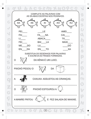a
a
d
dH
u
u
A
A
b
b
c
c
sz
z
m
m
m
x
x
N
N
O
O
O
p
p
C
C
J
V
V
a
a
S
S
U
U
q
q
z
z
r
ç
h
h
v
v
G
g
ss
p
D
D A
BC
G
g
o
p
99
COMPLETE AS PALAVRAS COM
AS SÍLABAS ESCRITAS NOS PEIXINHOS.
XA XE XI XO XU
PEI____ ____LE AMEI____
FAI____ FA____NA CAI____
LI____ ABACA____ TÁ____
FEI____ BAI____LA MAXI____
ME____DO LU____ ____DÓ
EN____DA EN____TO ____XA
SUBSTITUA OS DESENHOS POR PALAVRAS
E ESCREVA AS FRASES FORMADAS.
O DA XÊNIA É UM LUXO.
PIXOXÓ PEGOU O DA .
A CAXUXA ASSUSTOU AS CRIANÇAS.
O PIXOXÓ ESTOUROU A .
A MAMÃE FRITOU E FEZ SALADA DE MAXIXE.
 