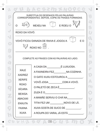 a
a
d
dH
u
u
A
A
b
b
c
c
sz
z
m
m
m
x
x
N
N
O
O
O
p
p
C
C
J
V
V
a
a
S
S
U
U
q
q
z
z
r
ç
h
h
v
v
G
g
ss
p
D
D A
BC
G
g
o
p
100
SUBSTITUA OS DESENHOS PELAS PALAVRAS
CORRESPONDENTES. DEPOIS, COPIE AS FRASES FORMADAS.
O MEXEU NA E ROEU O
ROXO DA VOVÓ.
VOVÓ FICOU DANADA DE RAIVA E JOGOU A E O
ROXO NO .
COMPLETE AS FRASES COM AS PALAVRAS AO LADO.
XALE
XADREZ
XERIFE
ROXO
XÍCARA
BEXIGA
ABACAXI
ENXUTA
FAXINA
XUXA
A CASA DA __________É LUXUOSA.
A FAXINEIRA FEZ_________NA COZINHA.
O GATO XUXU ESTOUROU A ___________.
VOVÔ JOGA __________COM A VOVÓ.
O PALETÓ DE ZECA É___________.
ZUZA É O_________________.
A MAMÃE SERVIU O CHÁ NA___________.
TITIA FEZ UM __________NOVO DE LÃ.
XUXA GOSTA DE SUCO DE ___________.
A ROUPA DO VARAL JÁ ESTÁ ___________.
 