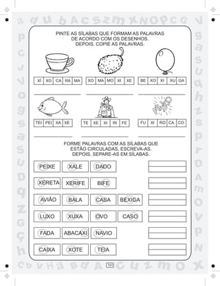 a
a
d
dH
u
u
A
A
b
b
c
c
sz
z
m
m
m
x
x
N
N
O
O
O
p
p
C
C
J
V
V
a
a
S
S
U
U
q
q
z
z
r
ç
h
h
v
v
G
g
ss
p
D
D A
BC
G
g
o
p
101
PINTE AS SÍLABAS QUE FORMAM AS PALAVRAS
DE ACORDO COM OS DESENHOS.
DEPOIS, COPIE AS PALAVRAS.
FORME PALAVRAS COM AS SÍLABAS QUE
ESTÃO CIRCULADAS, ESCREVA-AS.
DEPOIS, SEPARE-AS EM SÍLABAS.
XÍ XO CA RA MA XO MA MO XI XE BE XO XI XU GA
TEI PEI XA XE TE XE XI RI FE FU XI RO CA CO
PEIXE XALE DADO
XERETA XERIFE BIFE
AVIÃO BALA CASA BEXIGA
LUXO XUXA OVO CASO
FADA ABACAXI NAVIO
CAIXA XOTE TEIA
 