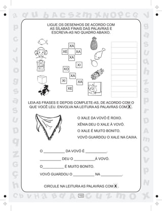 a
a
d
dH
u
u
A
A
b
b
c
c
sz
z
m
m
m
x
x
N
N
O
O
O
p
p
C
C
J
V
V
a
a
S
S
U
U
q
q
z
z
r
ç
h
h
v
v
G
g
ss
p
D
D A
BC
G
g
o
p
102
LIGUE OS DESENHOS DE ACORDO COM
AS SÍLABAS FINAIS DAS PALAVRAS E
ESCREVA-AS NO QUADRO ABAIXO.
LEIA AS FRASES E DEPOIS COMPLETE-AS, DE ACORDO COM O
QUE VOCÊ LEU. ENVOLVA NA LEITURA AS PALAVRAS COM X .
O XALE DA VOVÓ É ROXO.
XÊNIA DEU O XALE À VOVÓ.
O XALE É MUITO BONITO.
VOVÓ GUARDOU O XALE NA CAIXA.
O ___________ DA VOVÓ É ___________.
___________ DEU O ___________À VOVÓ.
O___________ É MUITO BONITO.
VOVÓ GUARDOU O ___________ NA ___________.
CIRCULE NA LEITURA AS PALAVRAS COM X .
XA
XE XA
XA
XI
XO
XA
XAXI
XE
 