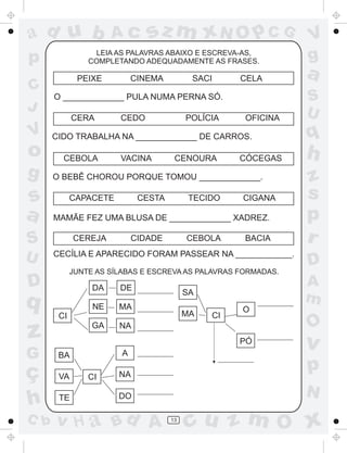 ad u b
p
C
J

Ac

LEIA AS PALAVRAS ABAIXO E ESCREVA-AS,
COMPLETANDO ADEQUADAMENTE AS FRASES.

o
g

s
a

CEBOLA

ç
h
C b

CEDO

POLÍCIA

OFICINA

VACINA

CENOURA

CÓCEGAS

O BEBÊ CHOROU PORQUE TOMOU _____________.
CAPACETE

CESTA

TECIDO

CIGANA

MAMÃE FEZ UMA BLUSA DE _____________ XADREZ.
CEREJA

CIDADE

CEBOLA

BACIA

CECÍLIA E APARECIDO FORAM PASSEAR NA ____________.
JUNTE AS SÍLABAS E ESCREVA AS PALAVRAS FORMADAS.

DA

DE

NE

MA

SA
MA

CI

z
G

CELA

CIDO TRABALHA NA _____________ DE CARROS.

D

q

SACI

O _____________ PULA NUMA PERNA SÓ.

S
U

CINEMA

PEIXE

CERA

V

sz m xN O p C G

GA

CI

V
g

a
S
U

q

h
z
s
p
r
D
A
m

O

O

NA
PÓ

v

BA

A

VA

NA

p

DO

N

TE

CI

v H a Bd A

13

cu z m O x

 