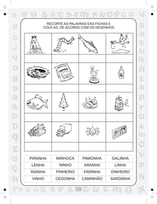 ad u b
p

Ac

sz m xN O p C G

RECORTE AS PALAVRAS DAS FICHAS E
COLE-AS, DE ACORDO COM OS DESENHOS.

V
g

a

C
J

S
U

V

q

o

h

g

S

z
s
p
r

U

D

D

A
m

s
a

q

O

z
G

PIRANHA

MINHOCA

PAMONHA

GALINHA

v

ç
h

LENHA

NINHO

ARANHA

LINHA

p

RAINHA

PINHEIRO

FARINHA

DINHEIRO

VINHO

CEGONHA

CAMINHÃO

SARDINHA

C b

v H a Bd A

103

N

cu z m O x

 