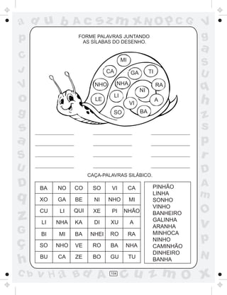 ad u b
p

Ac

sz m xN O p C G

FORME PALAVRAS JUNTANDO
AS SÍLABAS DO DESENHO.

C
J

a

MI
CA

V

NHA

NHO

S
U

TI

GA

RA

q

A

h

NI

o

LE

g

LI
VI
BA

SO

z
s
p
r

s
a
S
U

D

CAÇA-PALAVRAS SILÁBICO.

D

q

z
G

ç
h
C b

BA

NO

CO

SO

VI

CA

XO

GA

BE

NI

NHO

MI

CU

LI

QUI

XE

PI

NHÃO

LI

NHA

KA

DI

XU

A

BI

MI

BA

NHEI

RO

RA

SO

NHO

VE

RO

BA

NHA

BU

CA

ZE

BO

GU

TU

v H a Bd A

104

V
g

PINHÃO
LINHA
SONHO
VINHO
BANHEIRO
GALINHA
ARANHA
MINHOCA
NINHO
CAMINHÃO
DINHEIRO
BANHA

A
m

O

v

p
N

cu z m O x

 