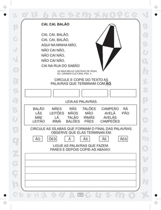 ad u b

Ac

sz m xN O p C G

CAI, CAI, BALÃO

p

a

CAI, CAI, BALÃO,

C
J

CAI, CAI, BALÃO,

S
U

AQUI NA MINHA MÃO,
NÃO CAI NÃO,
NÃO CAI NÃO,

V

CAI NA RUA DO SABÃO

CIRCULE E COPIE DO TEXTO AS
PALAVRAS QUE TERMINAM COM ÃO.

s
a

D

q

z

LEIA AS PALAVRAS.
BALÃO
LÃS
MÃE
LEITÃO

MÃES
RÃS
TALÕES
LEITÕES MÃOS
MÃO
TALÃO
IRMÃS
LÃ
IRMÃ BALÕES PÃES

C b

CAMPEÃO RÃ
PÃO
AVELÃ
AVELÃS
CAMPEÕES

CIRCULE AS SÍLABAS QUE FORMAM O FINAL DAS PALAVRAS.
OBSERVE QUE ELAS TERMINAN EM:
ÃO

ÕES

Ã

ÃS

ÃE

LIGUE AS PALAVRAS QUE FAZEM
PARES E DEPOIS COPIE-AS ABAIXO:

ÃES

z
s
p
r
D
A
m

O

v

G

ç
h

h

AS MAIS BELAS CANTIGAS DE RODA,
ED. CIRANDA CULTURAL,PÁG. 5

g

U

q

NÃO CAI NÃO,

o

S

V
g

p
N

v H a Bd A

107

cu z m O x

 
