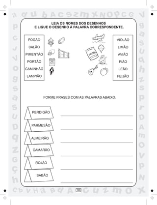 ad u b
p
C
J

Ac

sz m xN O p C G

LEIA OS NOMES DOS DESENHOS
E LIGUE O DESENHO À PALAVRA CORRESPONDENTE.

V
g

a

FOGÃO

VIOLÃO

BALÃO

LIMÃO

PIMENTÃO

AVIÃO

PORTÃO

PIÃO

o

q

CAMINHÃO

LEÃO

h

g

LAMPIÃO

FEIJÃO

V

s
a
S
U

D

q

z
G

ç
h
C b

FORME FRASES COM AS PALAVRAS ABAIXO.

PERDIGÃO

S
U

z
s
p
r
D

PARMESÃO

A
m

ALMEIRÃO

O

CAMARÃO

v

ROJÃO

p

SABÃO

v H a Bd A

N
109

cu z m O x

 