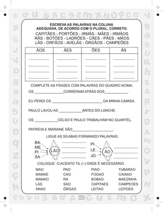 ad u b
p
C
J

Ac

sz m xN O p C G

ESCREVA AS PALAVRAS NA COLUNA
ADEQUADA, DE ACORDO COM O PLURAL, CORRETO.

CAPITÃES - PORTÕES - IRMÃS - MÃES - IRMÃOS
RÃS - BOTÕES - LADRÕES - CÃES - PÃES - MÃOS
LÃS - ORFÃOS - AVELÃS - ÓRGÃOS - CAMPEÕES
ÃOS

ÃES

ÕES

ÃS

o
s
a
S
U

D

q

z
G

ç
h
C b

a
S
U

q

V

g

V
g

h
COMPLETE AS FRASES COM PALAVRAS DO QUADRO ACIMA.
OS _______________CORRERAM ATRÁS DOS____________.
EU PERDI OS __________________________ DA MINHA CAMISA.
PAULO LAVOU AS ____________ANTES DO LANCHE.
OS ____________CELSO E PAULO TRABALHAM NO QUARTEL.
PATRÍCIA E MARIANE SÃO_____________________.

PI
LE
JO

LÃO

O

ÃO

COLOQUE O ACENTO TIL (~) ONDE É NECESSÁRIO.
MAO
MAMAE
MAMAO
LAS
ANAO

PAO
CAO
RA
SAO
ÓRGAO

v H a Bd A

PIAO
FOGAO
BOBAO
CAPITAES
LEITAO
111

D
A
m

LIGUE AS SÍLABAS FORMANDO PALAVRAS.

BA
ME
PI
SA

z
s
p
r

TUBARAO
CAIXAO
MAEZINHA
CAMPEOES
LEITOES

v

p
N

cu z m O x

 