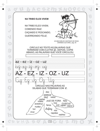 ad u b
p

Ac

sz m xN O p C G

NA TRIBO ELES VIVEM

C
J

a

NA TRIBO ELES VIVEM,
CAÇANDO E PESCANDO,
GUERREANDO FELIZ.
AS MAIS BELAS CANTIGAS DE RODA.
CIRANDA CULTURAL, pág. 55

o

CIRCULE NO TEXTO AS PALAVRAS QUE
TERMINAM COM A LETRA Z . DEPOIS, COPIE
ABAIXO, AS PALAVRAS QUE VOCÊ CIRCULOU.

g

s
a
S
U

S
U

COMENDO RAIZ.

V

az - ez - iz - oz - uz
-

-

-

-

AZ - EZ - IZ - OZ - UZ

D

q

z
G

ç
h
C b

CIRCULE NAS PALAVRAS AS
SÍLABAS QUE TERMINAM COM Z .
dez
ARROZ
PAZ veloz
cartaz
infeliz JUIZ DE FORA feliz
noz
CUSCUZ
avestruz
juiz rapaz capuz
feroz
nudez
luz
voz
cruz
rapidez
xadrez

v H a Bd A

V
g

112

q

h
z
s
p
r
D
A
m

O

v

p
N

cu z m O x

 