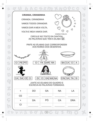 ad u b
p

Ac

sz m xN O p C G

CIRANDA, CIRANDINHA

a

CIRANDA, CIRANDINHA

C
J

VAMOS TODOS CIRANDAR.

S
U

VAMOS DAR A MEIA VOLTA,
VOLTA E MEIA VAMOS DAR.

V

q

DOMÍNIO PÚBLICO

CIRCULE NO TEXTO DA CANTIGA,
AS PALAVRAS QUE TÊM A SÍLABA CI .

o
g

h

PINTE AS SÍLABAS QUE CORRESPONDEM
AOS NOMES DOS DESENHOS.

s
a
S

CI PE PÓ

CI

V
g

FA GAR RA

BA CA CI

A

z
s
p
r

U

D

D

A
m

q

CA SA CE CI

DI CI GA MA NA

CIN SA TA SI

JUNTE AS SÍLABAS DO QUADRO E
ESCREVA AS PALAVRAS FORMADAS.

z

+

G

O

CE

ç
h
C b

+

DO

DA

GA

PÓ

CA

LA

DRA

v

p
N

CI

v H a Bd A

NA

14

cu z m O x

 