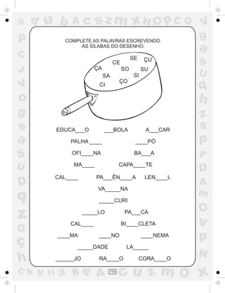 ad u b
p

sz m xN O p C G

Ac

COMPLETE AS PALAVRAS ESCREVENDO
AS SÍLABAS DO DESENHO.

C
J

SE

CE
ÇA

SO

SU
SI

SA

V

ÇU

ÇO

CI

V
g

a
S
U

q

o

h

g

z
s
p
r

s
a
S
U

D

EDUCA___O

G

ç
h
C b

A___CAR

PALHA ____

____PÓ

OFI____NA

BA___A

MA____
CAL____

CAPA____TE
PA___ÊN____A

LEN____L

VA_____NA

q

z

___BOLA

D
A
m

_____CURI
_____LO

PA___CA

CAL____
____MA

BI____CLETA
____NO

____NEMA

_____DADE
______JO

LA_____

RA____O

v H a Bd A

116

CORA____O

O

v

p
N

cu z m O x

 