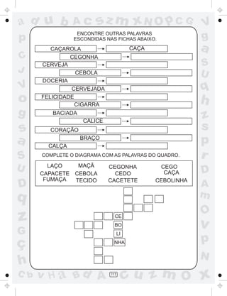sz m xN O p C G

ad u b

Ac

p

ENCONTRE OUTRAS PALAVRAS
ESCONDIDAS NAS FICHAS ABAIXO.

C
J

V

o
g

s
a
S
U

D

S
U

q

h

BACIADA
CÁLICE
CORAÇÃO
BRAÇO
CALÇA
COMPLETE O DIAGRAMA COM AS PALAVRAS DO QUADRO.

MAÇÃ
LAÇO
CAPACETE CEBOLA
FUMAÇA
TECIDO

CEGONHA
CEDO
CACETETE

q

z

CE
BO

G

ç
h
C b

a

CAÇA

CAÇAROLA
CEGONHA
CERVEJA
CEBOLA
DOCERIA
CERVEJADA
FELICIDADE
CIGARRA

V
g

LI
NHA

CEGO
CAÇA
CEBOLINHA

z
s
p
r
D
A
m

O

v

p
N

v H a Bd A

117

cu z m O x

 