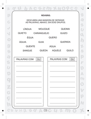 ad u b

Ac

sz m xN O p C G

p
C
J

V

o
g

REVISÃO.

a

DESCUBRA UMA MANEIRA DE SEPARAR
AS PALAVRAS, ABAIXO, EM DOIS GRUPOS.

MOLEQUE

LÍNGUA
QUIETO

GUIZO

q

QUERO

ÉGUA
ÁGUIA

S
U

QUEIMA

CARANGUEJO

h

QUERIDA

GUIA

V
g

S

z
s
p
r

U

D

D

A
m

s
a

QUENTE
SANGUE

PALAVRAS COM

ÁGUA
QUEDA

QU

O

z

v

G

C b

QUILO

PALAVRAS COM

GU

q
ç
h

AQUELE

p
N

v H a Bd A

118

cu z m O x

 