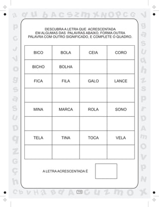ad u b
p
C
J

Ac

sz m xN O p C G

DESCUBRA A LETRA QUE ACRESCENTADA
EM ALGUMAS DAS PALAVRAS ABAIXO, FORMA OUTRA
PALAVRA COM OUTRO SIGNIFICADO, E COMPLETE O QUADRO.

BICO

CEIA

BOLA

CORO

g

BICHO

BOLHA

S
U

FICA

FILA

GALO

LANCE

MINA

MARCA

ROLA

SONO

h

s
a
S

a
q

V

o

V
g

z
s
p
r

U

D

D

A
m

q

TELA

TINA

TOCA

O

z

v

G

ç
h
C b

VELA

A LETRA ACRESCENTADA É

p
N

v H a Bd A

119

cu z m O x

 