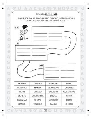 ad u b
p
C
J

Ac

sz m xN O p C G

REVISÃO CH LH NH .
LEIA E ESCREVA AS PALAVRAS DO QUADRO, SEPARANDO-AS
DE ACORDO COM AS LETRAS INDICADAS.

q

o

h

LH

z
s
p
r

s
a
S

NH

U

D

D

A
m

q
ARANHA

CHEIRO

FILHOTE

MILHO

PAMONHA

MANHÃ

VERMELHO

CHUMBO

G

FILHO

CHIADO

BOLINHO

COELHINHO

ç
h

BILHETE

COMPANHIA

BOLHA

CHITA

CAMINHÃO

CHAVE

MINHOCA

BICHO

BANHO

VELHICE

GANHA

CHOCO

z

C b

a
S
U

CH

V

g

V
g

v H a Bd A

122

O

v

p
N

cu z m O x

 