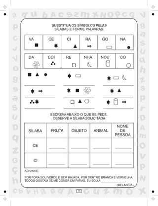 ad u b
p

Ac

sz m xN O p C G

SUBSTITUA OS SÍMBOLOS PELAS
SÍLABAS E FORME PALAVRAS.

V
g

a

C
J

VA

CE

CI

RA

GO

NA

V

DA

COI

RE

NHA

NOU

BO

S
U

q

o

h

g

z
s
p
r

s
a
S
ESCREVA ABAIXO O QUE SE PEDE.
OBSERVE A SÍLABA SOLICITADA.

U

D

q

SÍLABA

z

OBJETO

ANIMAL

NOME
DE
PESSOA

CE

G

FRUTA

D

CI

ç
h
C b

O

v

p

ADIVINHE:
POR FORA SOU VERDE E BEM RAJADA, POR DENTRO BRANCA E VERMELHA.
TODOS GOSTAM DE ME COMER EM FATIAS. EU SOU A _______________.

v H a Bd A

A
m

(MELANCIA)

15

N

cu z m O x

 