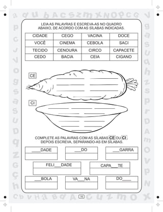 ad u b

V

o
g

sz m xN O p C G

LEIA AS PALAVRAS E ESCREVA-AS NO QUADRO
ABAIXO, DE ACORDO COM AS SÍLABAS INDICADAS.

p
C
J

Ac

CIDADE

CEGO

VACINA

DOCE

VOCÊ

CINEMA

CEBOLA

SACI

TECIDO

CENOURA

CIRCO

CAPACETE

CEDO

BACIA

CEIA

CIGANO

V
g

a
S
U

q

h

CE

S

z
s
p
r

U

D

D

A
m

s
a

q

z
G

ç
h
C b

CI

COMPLETE AS PALAVRAS COM AS SÍLABAS CE OU CI .
DEPOIS ESCREVA, SEPARANDO-AS EM SÍLABAS.

____DADE

___DO

___GARRA

FELI___DADE

___BOLA

CAPA___TE
VA___NA

v H a Bd A

16

DO____

O

v

p
N

cu z m O x

 
