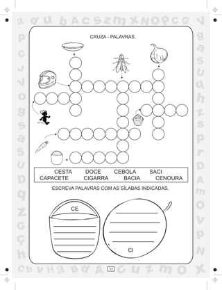 ad u b

Ac

p

sz m xN O p C G
CRUZA - PALAVRAS.

V
g

a

C
J

S
U

V

q

o

h

g

z
s
p
r

s
a
S
U

D

q

z

CESTA
CAPACETE

DOCE
CIGARRA

CEBOLA
BACIA

ESCREVA PALAVRAS COM AS SÍLABAS INDICADAS.

C b

D
A
m

O

CE

v

G

ç
h

SACI
CENOURA

p
CI

v H a Bd A

17

N

cu z m O x

 