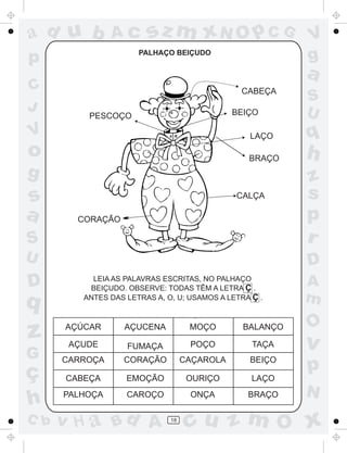ad u b

Ac

PALHAÇO BEIÇUDO

p
C
J

sz m xN O p C G

V
g

a
CABEÇA
BEIÇO

PESCOÇO

S
U

V

LAÇO

o

q

BRAÇO

h

g

S

z
s
p
r

U

D

s
a

D

q

z
G

ç
h
C b

CALÇA
CORAÇÃO

LEIA AS PALAVRAS ESCRITAS, NO PALHAÇO
BEIÇUDO. OBSERVE: TODAS TÊM A LETRA Ç .
ANTES DAS LETRAS A, O, U; USAMOS A LETRA Ç .

AÇÚCAR

AÇUCENA

MOÇO

BALANÇO

AÇUDE

FUMAÇA

POÇO

TAÇA

CARROÇA

CORAÇÃO

CAÇAROLA

BEIÇO

CABEÇA

EMOÇÃO

OURIÇO

LAÇO

PALHOÇA

CAROÇO

ONÇA

BRAÇO

v H a Bd A

18

A
m

O

v

p
N

cu z m O x

 