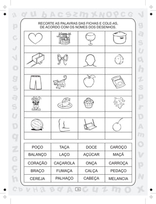 ad u b
p

Ac

sz m xN O p C G

RECORTE AS PALAVRAS DAS FICHAS E COLE-AS,
DE ACORDO COM OS NOMES DOS DESENHOS.

V
g

a

C
J

S
U

V

q

o

h

g

S

z
s
p
r

U

D

D

A
m

´

s
a

q

z
G

ç
h
C b

O

POÇO

TAÇA

DOCE

CAROÇO

BALANÇO

LAÇO

AÇÚCAR

MAÇÃ

v

CORAÇÃO

CAÇAROLA

ONÇA

CARROÇA

p

BRAÇO

FUMAÇA

CALÇA

PEDAÇO

CEREJA

PALHAÇO

CABEÇA

MELANCIA

v H a Bd A

19

N

cu z m O x

 