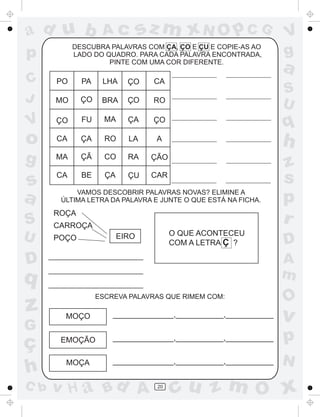 ad u b

sz m xN O p C G

DESCUBRA PALAVRAS COM ÇA, ÇO E ÇU E COPIE-AS AO
LADO DO QUADRO. PARA CADA PALAVRA ENCONTRADA,
PINTE COM UMA COR DIFERENTE.

p
C
J

Ac

V
g

a

PO

PA

LHA

ÇO

CA

MO

ÇO

BRA

ÇO

RO

V

ÇO

FU

MA

ÇA

ÇO

o

q

CA

ÇA

RO

LA

A

h

g

MA

ÇÃ

CO

RA

ÇÃO

s
a

CA

BE

ÇA

ÇU

CAR

z
s
p
r

S
U

S
U

VAMOS DESCOBRIR PALAVRAS NOVAS? ELIMINE A
ÚLTIMA LETRA DA PALAVRA E JUNTE O QUE ESTÁ NA FICHA.

ROÇA
CARROÇA
O QUE ACONTECEU
COM A LETRA Ç ?

EIRO

POÇO

D

A
m

q

z
G

ç
h
C b

D

ESCREVA PALAVRAS QUE RIMEM COM:

O

MOÇO

______________,___________,___________

v

EMOÇÃO

______________,___________,___________

p

MOÇA

______________,___________,___________

N

v H a Bd A

20

cu z m O x

 