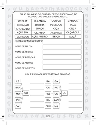 ad u b
p

Ac

sz m xN O p C G

LEIA AS PALAVRAS DO QUADRO, DEPOIS ESCREVA-AS, DE
ACORDO COM O QUE SE PEDE ABAIXO.

V

MELANCIA

OURIÇO

CABEÇA

CORAÇÃO

PESCOÇO

TAÇA

APARECIDO

CEREJA
BRAÇO

CIÇA

ONÇA

AÇUCENA

C
J

CECÍLIA

CIGARRA

ACEROLA

CAÇAROLA

MORCEGO

AÇUCAREIRO

BEIÇO

MAÇÃ

V
g

a
S
U

q

o

PARTES DO NOSSO CORPO

h

g

NOME DE FRUTA

s
a

NOME DE FLORES

z
s
p
r

NOME DE PESSOAS
NOME DE ANIMAIS

S
U

NOME DE OBJETOS
LIGUE AS SÍLABAS E ESCREVA AS PALAVRAS.

D

q

z
G

ç
h
C b

D
A
m

LA

BA

GA

BRA

CA

RO

PES

CO

PO

BA

LAN

p

CAL

CHU

MA

N

MO

ÇO

v H a Bd A

21

O

ÇO

v

cu z m O x

 