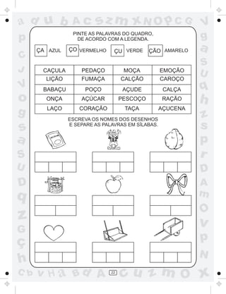 sz m xN O p C G

ad u b

Ac

p

PINTE AS PALAVRAS DO QUADRO,
DE ACORDO COM A LEGENDA.

C
J

V

o
g

ÇA AZUL

ÇO VERMELHO

ÇU VERDE

ÇÃO AMARELO

CAÇULA

PEDAÇO

MOÇA

EMOÇÃO

LIÇÃO

FUMAÇA

CALÇÃO

CAROÇO

BABAÇU

POÇO

AÇUDE

CALÇA

ONÇA

AÇÚCAR

PESCOÇO

RAÇÃO

LAÇO

CORAÇÃO

TAÇA

AÇUCENA

V
g

a
S
U

q

h

S

z
s
p
r

U

D

D

A
m

s
a

ESCREVA OS NOMES DOS DESENHOS
E SEPARE AS PALAVRAS EM SÍLABAS.
´

q

O

z

v

G

ç
h
C b

p
N

v H a Bd A

22

cu z m O x

 