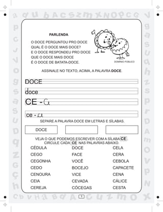 ad u b

Ac

sz m xN O p C G

p

a

PARLENDA

C
J

V

O DOCE PERGUNTOU PRO DOCE
QUAL É O DOCE MAIS DOCE?
E O DOCE RESPONDEU PRO DOCE
QUE O DOCE MAIS DOCE
É O DOCE DE BATATA-DOCE.

o
g

S
U
DOMÍNIO PÚBLICO

ASSINALE NO TEXTO, ACIMA, A PALAVRA DOCE.

U

D

q

z
G

ç
h
C b

q

h
z
s
p
r

DOCE

s
a CE S

V
g

ce SEPARE A PALAVRA DOCE EM LETRAS E SÍLABAS.

DOCE
VEJA O QUE PODEMOS ESCREVER COM A SÍLABA CE .
CIRCULE CADA CE NAS PALAVRAS ABAIXO.

CÉDULA

DOCE

CELA

CEGO

FACE

CERA

CEGONHA

VOCÊ

CEBOLA

CEDO

BOCEJO

CAPACETE

CENOURA

VICE

CENA

CEIA

CEVADA

CÁLICE

CEREJA

CÓCEGAS

CESTA

v H a Bd A

5

D
A
m

O

v

p
N

cu z m O x

 