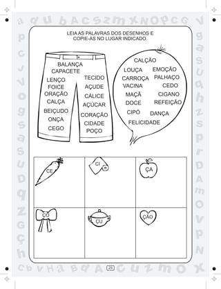 ad u b
C
J

o
g

s
a

sz m xN O p C G

LEIA AS PALAVRAS DOS DESENHOS E
COPIE-AS NO LUGAR INDICADO.

p

V

Ac

LENÇO
FOICE
ORAÇÃO
CALÇA
BEIÇUDO
ONÇA
CEGO

EMOÇÃO
CARROÇA PALHAÇO
CEDO
VACINA
LOUÇA

TECIDO
AÇUDE
CÁLICE
AÇÚCAR

CIGANO
REFEIÇÃO

MAÇÃ
DOCE
CIPÓ

CORAÇÃO

DANÇA

FELICIDADE

CIDADE
POÇO

S
U

CI

ÇA

CE

D

G

ç
h
C b

S
U

q

h
z
s
p
r
D
A
m

q

z

a

CALÇÃO

BALANÇA
CAPACETE

V
g

O

ÇO

ÇÃO

ÇU

v

p
N

v H a Bd A

23

cu z m O x

 