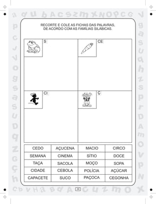 ad u b
p

Ac

sz m xN O p C G

RECORTE E COLE AS FICHAS DAS PALAVRAS,
DE ACORDO COM AS FAMÍLIAS SILÁBICAS.

C
J

S

CE

V
g

a
S
U

q

V

o

h

g

S

z
s
p
r

U

D

D

A
m

s
a

Ç

CI

q

z
G

ç
h
C b

O

CEDO

AÇUCENA

MACIO

CIRCO

SEMANA

CINEMA

SÍTIO

DOCE

v

TAÇA

SACOLA

MOÇO

SOPA

p

CIDADE

CEBOLA

POLÍCIA

AÇÚCAR

CAPACETE

SUCO

PAÇOCA

CEGONHA

v H a Bd A

24

N

cu z m O x

 
