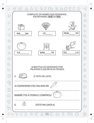 ad u b
p

Ac

sz m xN O p C G

COMPLETE OS NOMES DOS DESENHOS,
ESCREVENDO QUE OU QUI .

C
J
MÁ____NA

V

LE_____

PERI_____TO

V
g

a
S
U

q

o

h

g

z
s
p
r

s
a

CA_______

S

ES_______LO

SUBSTITUA OS DESENHOS POR
PALAVRAS E ESCREVA AS FRASES.

U

D

BAN_____TA

O

A
m

É FEITO DE LEITE.

q

z

A COZINHEIRA FEZ SALADA DE

.

G

MAMÃE FOI À FEIRA E COMPROU

ç
h

O

C b

D

O

.

v

p
ESTÁ NA GAIOLA.

v H a Bd A

30

N

cu z m O x

 