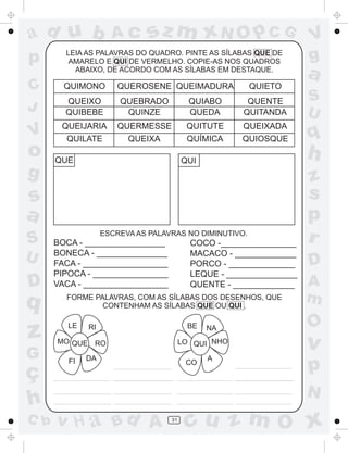 ad u b
p

Ac

sz m xN O p C G

LEIA AS PALAVRAS DO QUADRO. PINTE AS SÍLABAS QUE DE
AMARELO E QUI DE VERMELHO. COPIE-AS NOS QUADROS
ABAIXO, DE ACORDO COM AS SÍLABAS EM DESTAQUE.

V
g

a

C
J

QUIMONO
QUEIXO
QUIBEBE

QUEBRADO
QUINZE

QUIABO
QUEDA

QUENTE
QUITANDA

S
U

V

QUEIJARIA
QUILATE

QUERMESSE
QUEIXA

QUITUTE
QUÍMICA

QUEIXADA
QUIOSQUE

q

o
g

QUEROSENE QUEIMADURA

QUE

QUIETO

h

QUI

s
a
S
U

D

q

z
G

ç
h
C b

ESCREVA AS PALAVRAS NO DIMINUTIVO.

BOCA - _________________
BONECA - _______________
FACA - __________________
PIPOCA - ________________
VACA - __________________

COCO -________________
MACACO - _____________
PORCO - ______________
LEQUE - _______________
QUENTE - _____________

FORME PALAVRAS, COM AS SÍLABAS DOS DESENHOS, QUE
CONTENHAM AS SÍLABAS QUE OU QUI .
LE

BE

RI

MO QUE RO
FI

NA

LO QUI NHO

DA

CO

A

z
s
p
r
D
A
m

O

v

p
N

v H a Bd A

31

cu z m O x

 