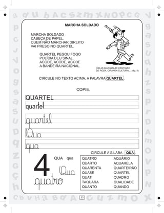 ad u b

Ac

p
C
J

V

o
g

sz m xN O p C G

MARCHA SOLDADO

V
g

a

MARCHA SOLDADO
CABEÇA DE PAPEL.
QUEM NÃO MARCHAR DIREITO
VAI PRESO NO QUARTEL.

S
U

QUARTEL PEGOU FOGO
POLÍCIA DEU SINAL.
ACODE, ACODE, ACODE
A BANDEIRA NACIONAL.

q
(CD AS MAIS BELAS CANTIGAS
DE RODA, CIRANDA CULTURAL , pág. 9)

CIRCULE NO TEXTO ACIMA, A PALAVRA QUARTEL .

h

S

z
s
p
r

U

D

D

A
m

s
a

COPIE.

QUARTEL

q

z
G

ç
h
C b

4

CIRCULE A SÍLABA

QUA qua

v H a Bd A

QUATRO
QUARTO
QUARENTA
QUASE
QUATI
TAQUARA
QUANTO
33

QUA .

AQUÁRIO
AQUARELA
QUARTEIRÃO
QUARTEL
QUADRO
QUALIDADE
QUANDO

O

v

p
N

cu z m O x

 