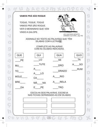 ad u b
p
C
J

VAMOS PRÁ SÃO ROQUE
TOQUE, TOQUE, TOQUE

a

VAMOS PRÁ SÃO ROQUE.
VINDO A GALOPE.
(CD CANTIGAS INFANTIS,
CIRANDA CULTURAL, pág.148)

ASSINALE NO TEXTO AS PALAVRAS QUE TÊM
SÍLABAS COM A LETRA Q .

D

q

z

QUE
____PE
MU___

QUI

QUA
____SE

____TA

____TUTE

____DRO

A____SO

____DRADO

TO____
A____LO
MOLE____

A____RIO

CA_____

BRE____

MÁ____NA

A____RELA

____DA

E____PE

C b

____RUM

z
s
p
r
D
A
m

____TRO

ESCOLHA SEIS PALAVRAS, ESCREVA
NAS FICHAS SEPARANDO-AS EM SÍLABAS.

G

ç
h

QUO

____LO

A____

q

h

COMPLETE AS PALAVRAS
COM AS SÍLABAS INDICADAS.

g

U

S
U

VER O MENININHO QUE VEM

o

S

sz m xN O p C G

V
g

V

s
a

Ac

O

v

p
N

v H a Bd A

35

cu z m O x

 