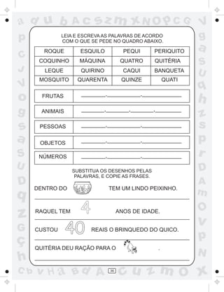 ad u b
p
C
J

V

Ac

sz m xN O p C G

LEIA E ESCREVA AS PALAVRAS DE ACORDO
COM O QUE SE PEDE NO QUADRO ABAIXO.

ROQUE

ESQUILO

PEQUI

PERIQUITO

COQUINHO

MÁQUINA

QUATRO

LEQUE

QUIRINO

CAQUI

BANQUETA

MOSQUITO

QUARENTA

QUINZE

QUATI

QUITÉRIA

V
g

a
S
U

q

o

FRUTAS

________,___________,_____________

h

g

ANIMAIS

_______,_______,_______,________

PESSOAS

________,___________,_____________

OBJETOS

________,___________,_____________

NÚMEROS

________,___________,_____________

z
s
p
r

s
a
S
U

D

q

DENTRO DO

4
40

TEM UM LINDO PEIXINHO.

z

RAQUEL TEM

G

CUSTOU

ç
h

QUITÉRIA DEU RAÇÃO PARA O

C b

D

SUBSTITUA OS DESENHOS PELAS
PALAVRAS, E COPIE AS FRASES.

ANOS DE IDADE.
REAIS O BRINQUEDO DO QUICO.

v H a Bd A

36

.

A
m

O

v

p
N

cu z m O x

 
