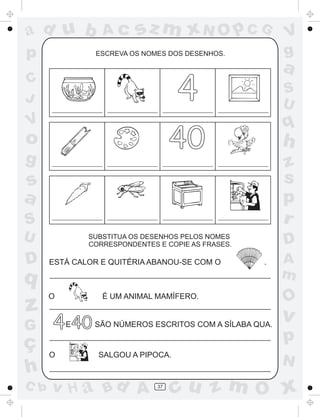 ad u b
p

Ac

sz m xN O p C G

ESCREVA OS NOMES DOS DESENHOS.

a

4

C
J

V

S
U

q

40

o
g

h
z
s
p
r

s
a
S
U

D

D

SUBSTITUA OS DESENHOS PELOS NOMES
CORRESPONDENTES E COPIE AS FRASES.

ESTÁ CALOR E QUITÉRIA ABANOU-SE COM O

.

q

z
G

ç
h
C b

O

É UM ANIMAL MAMÍFERO.

4 40
E

O

V
g

SÃO NÚMEROS ESCRITOS COM A SÍLABA QUA.

A
m

O

v

p
SALGOU A PIPOCA.

v H a Bd A

37

N

cu z m O x

 