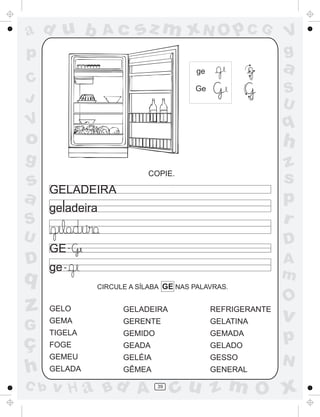 ad u b

Ac

sz m xN O p C G

p

a

ge

C
J

V
g
S
U

Ge

q

V

o

h

g

z
s
p
r

s
a

COPIE.

GELADEIRA

S
U

D

q

z
G

ç
h
C b

D

GE -

A
m

ge CIRCULE A SÍLABA GE NAS PALAVRAS.

GELO

GELADEIRA

REFRIGERANTE

GEMA

GERENTE

GELATINA

TIGELA

GEMIDO

GEMADA

FOGE

GEADA

GELADO

GEMEU

GELÉIA

GESSO

GELADA

GÊMEA

GENERAL

v H a Bd A

39

O

v

p
N

cu z m O x

 
