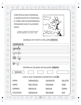 ad u b
p
C
J

Ac

sz m xN O p C G

COM INVEJA DAS CRIANÇAS,

a

A GIRAFA ESTICA O PESCOÇO
E COME UMA NUVEM BRANCA,

S
U

PENSANDO QUE É ALGODÃO
DOCE.

V

g

s
a
S
U

D

q

q

A ZEBRA, A GIRAFA E OUTROS BICHOS
MILTON CAMARGO . ED. ÁTICA - 1982

o

h
z
s
p
r

ASSINALE NO TEXTO A PALAVRA GIRAFA .

GIRAFA

GI -

D

gi -

A
m

SEPARE AS SÍLABAS DA PALAVRA GIRAFA .

GIRAFA

z

O

LEIA O QUE PODEMOS ESCREVER COM GI .

G

GIRA

GIRASSOL

GIGANTE

GILETE

ç
h

GIRO

RELÓGIO

PÁGINA

GIBI

GIRINO

MÁGICA

MAGIA

GÍRIA

COLÉGIO

GENGIVA

REGIME

GIZ

C b

V
g

v H a Bd A

40

v

p
N

cu z m O x

 
