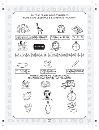 ad u b
p

Ac

sz m xN O p C G

PINTE AS SÍLABAS QUE FORMAM OS
NOMES DOS DESENHOS E ESCREVA AS PALAVRAS.

C
J

V

V
g

a
S
U

CE GE TO LO GI MA RA FA

GE TA LA TI NA

GI FI BI

q

o

h

g

z
s
p
r

s
a
S
U

D

MÁ GI DOCO GI BE LE TE GI RASNOSOL RE LÓ RI GI O

TI DI GE LA

CO GE NE MA

PINTE SOMENTE OS DESENHOS QUE
TÊM AS SÍLABAS GE E GI NAS PALAVRAS.

q

A
m

v

G

C b

D

O

z
ç
h

VA TA GEMME

p
N

v H a Bd A

41

cu z m O x

 