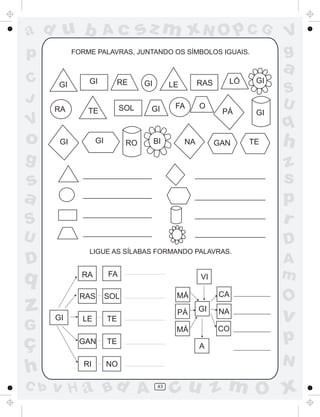 ad u b
p
C
J

Ac

FORME PALAVRAS, JUNTANDO OS SÍMBOLOS IGUAIS.

V
g

a
GI

GI

RE

RA

TE

SOL

V

o

sz m xN O p C G

GI

GI

GI

RO

RAS

LE

GI

BI

FA

O

NA

LÓ

PÁ

GAN

g

GI

GI

TE

S
U

q

h

S

z
s
p
r

U

D

s
a
LIGUE AS SÍLABAS FORMANDO PALAVRAS.

D

q

RA

FA

z

RAS

SOL

G

ç
h
C b

GI

LE

VI
CA

MÁ
PÁ

TE
TE

RI

NO

v H a Bd A

O

A

NA

v

CO

GI

MÁ
GAN

A
m

p
N

43

cu z m O x

 