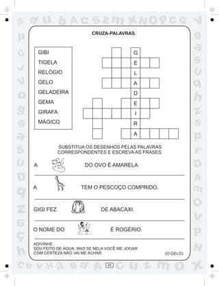ad u b

sz m xN O p C G
CRUZA-PALAVRAS.

p

a

A

q

GELADEIRA

D

GEMA

E

h

GIRAFA

I

MÁGICO

s
a

L

GELO

g

E

RELÓGIO

o

G

TIGELA

V

R

S
U

z
s
p
r

A
SUBSTITUA OS DESENHOS PELAS PALAVRAS
CORRESPONDENTES E ESCREVA AS FRASES.

S
A

D

DO OVO É AMARELA.

D

q

z
G

ç
h
C b

V
g

GIBI

C
J

U

Ac

A

GIGI FEZ

A
m

TEM O PESCOÇO COMPRIDO.

O

DE ABACAXI.

O NOME DO

p

É ROGÉRIO.

ADIVINHE.
SOU FEITO DE ÁGUA, MAS SE NELA VOCÊ ME JOGAR
COM CERTEZA NÃO VAI ME ACHAR.

v H a Bd A

v

45

(O GELO)

N

cu z m O x

 