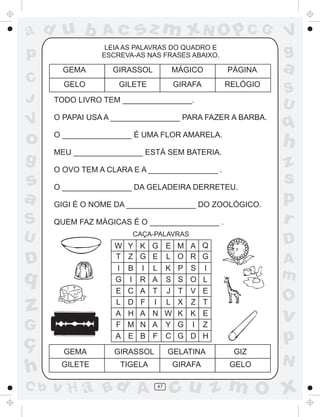 sz m xN O p C G

ad u b

Ac

p

LEIA AS PALAVRAS DO QUADRO E
ESCREVA-AS NAS FRASES ABAIXO.

GEMA

C
J

GIRASSOL

MÁGICO

PÁGINA

GELO

GILETE

GIRAFA

RELÓGIO

TODO LIVRO TEM ________________.

V
g

a
S
U

O PAPAI USA A ________________ PARA FAZER A BARBA.

o

q

O ________________ É UMA FLOR AMARELA.

g

MEU ________________ ESTÁ SEM BATERIA.

h

V

O OVO TEM A CLARA E A ________________ .

s
a

GIGI É O NOME DA ________________ DO ZOOLÓGICO.

S

QUEM FAZ MÁGICAS É O ________________ .

O ________________ DA GELADEIRA DERRETEU.

U

CAÇA-PALAVRAS

W
T
I
G
E
L
A
F
A

D

q

z
G

ç
h
C b

Y
Z
B
I
C
D
H
M
E

K G
G E
I L
R A
A T
F I
A N
N A
B F

E
L
K
S
J
L
W
Y
C

D

M A Q
O R G
P S I
S O L
T V E
X Z T
K K E
G I Z
G D H

A
m

O

v

p

GEMA

GIRASSOL

GELATINA

GIZ

GILETE

TIGELA

GIRAFA

GELO

v H a Bd A

47

z
s
p
r

N

cu z m O x

 