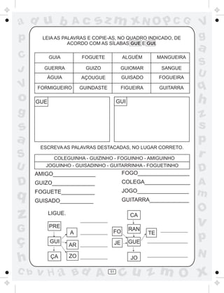 ad u b
p
C
J

Ac

sz m xN O p C G

LEIA AS PALAVRAS E COPIE-AS, NO QUADRO INDICADO, DE
ACORDO COM AS SÍLABAS GUE E GUI.

o

FOGUETE

ALGUÉM

MANGUEIRA

GUERRA

GUIZO

GUIOMAR

SANGUE

ÁGUIA

V

GUIA

AÇOUGUE

GUISADO

FOGUEIRA

FORMIGUEIRO

GUINDASTE

FIGUEIRA

GUITARRA

g

s
a
ESCREVA AS PALAVRAS DESTACADAS, NO LUGAR CORRETO.

S
U

COLEGUINHA - GUIZINHO - FOGUINHO - AMIGUINHO
JOGUINHO - GUISADINHO - GUITARRINHA - FOGUETINHO

AMIGO______________

D

q

FOGO_________________

GUIZO______________

COLEGA_______________

FOGUETE___________

JOGO_________________

GUISADO___________

z
G

PRE

C b

S
U

q
z
s
p
r
D

GUITARRA_____________

LIGUE.

ç
h

a

h

GUI

GUE

V
g

GUI
ÇA

O

CA
A

v

FO

RAN

JE

GUE

p

JO

N

AR
ZO

v H a Bd A

A
m

51

TE

cu z m O x

 