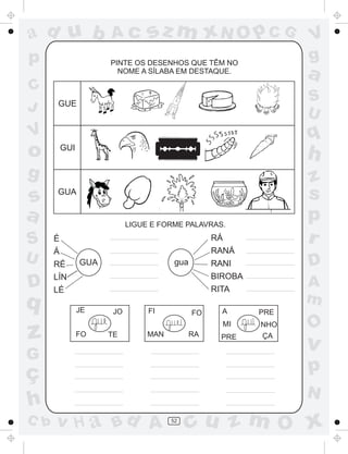 ad u b
p
C
J

Ac

sz m xN O p C G

PINTE OS DESENHOS QUE TÊM NO
NOME A SÍLABA EM DESTAQUE.

a
S
U

GUE

q

V

o

h

GUI

g

s
a
S
U

D

q

z

C b

z
s
p
r

GUA

LIGUE E FORME PALAVRAS.

É

RÁ

Á

RANÁ

RÉ

gua

GUA

D

RANI

LÍN

BIROBA

LÉ

RITA
JE

FI

A
m

FO

TE

FO

MAN

RA

A

PRE

MI

JO

G

ç
h

V
g

NHO

PRE

ÇA

O

v

p
N

v H a Bd A

52

cu z m O x

 