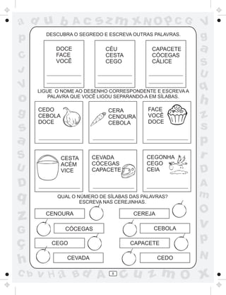 ad u b
p
C
J

V

o
g

s
a
S
U

sz m xN O p C G

Ac

DESCUBRA O SEGREDO E ESCREVA OUTRAS PALAVRAS.

DOCE
FACE
VOCÊ

CÉU
CESTA
CEGO

CAPACETE
CÓCEGAS
CÁLICE

LIGUE O NOME AO DESENHO CORRESPONDENTE E ESCREVA A
PALAVRA QUE VOCÊ LIGOU SEPARANDO-A EM SÍLABAS.

CEDO
CEBOLA
DOCE

CERA
CENOURA
CEBOLA

CESTA
ACÉM
VICE

CEVADA
CÓCEGAS
CAPACETE

FACE
VOCÊ
DOCE

CEGONHA
CEGO
CEIA

D

q

z
G

ç
h
C b

QUAL O NÚMERO DE SÍLABAS DAS PALAVRAS?
ESCREVA NAS CEREJINHAS.

CEBOLA

CÓCEGAS

CAPACETE

CEGO
CEVADA

v H a Bd A

CEDO
8

a
S
U

q

h
z
s
p
r
D
A
m

O

CEREJA

CENOURA

V
g

v

p
N

cu z m O x

 