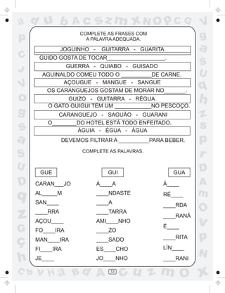 ad u b

V

o
g

s
a

JOGUINHO -

GUERRA - QUIABO - GUISADO
AGUINALDO COMEU TODO O __________DE CARNE.
AÇOUGUE - MANGUE - SANGUE
OS CARANGUEJOS GOSTAM DE MORAR NO_______.
GUIZO - GUITARRA - RÉGUA
O GATO GUIGUI TEM UM ____________NO PESCOÇO.
CARANGUEJO - SAGUÃO - GUARANI
O________DO HOTEL ESTÁ TODO ENFEITADO.
ÁGUIA - ÉGUA - ÁGUA
DEVEMOS FILTRAR A __________PARA BEBER.
COMPLETE AS PALAVRAS.

D

q

z
G

ç
h
C b

GUE

GUI

GUA

CARAN___JO

Á____A

Á____

AL_____M

____NDASTE

RÉ____

SAN____

____A

____RDA

____RRA

____TARRA

AÇOU____

AMI____NHO

____RANÁ

q

h
z
s
p
r
D
A
m

O

v

p

____ZO

MAN____IRA

____SADO

____RITA

FI____IRA

ES____CHO

LÍN____

JE____

JO____NHO

____RANI

53

S
U

É____

FO____IRA

v H a Bd A

V
g

a

GUITARRA - GUARITA

GUIDO GOSTA DE TOCAR___________________.

S
U

sz m xN O p C G

COMPLETE AS FRASES COM
A PALAVRA ADEQUADA.

p
C
J

Ac

N

cu z m O x

 